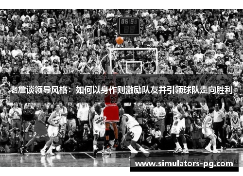 老詹谈领导风格：如何以身作则激励队友并引领球队走向胜利
