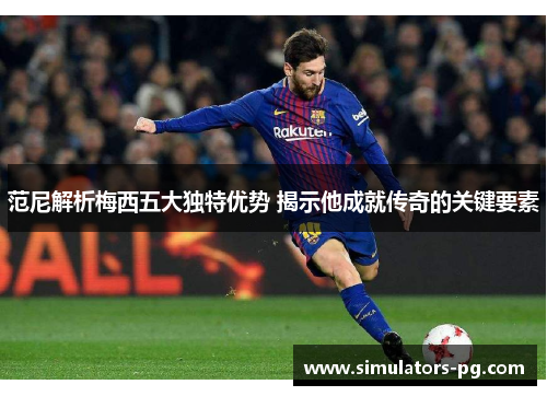 范尼解析梅西五大独特优势 揭示他成就传奇的关键要素