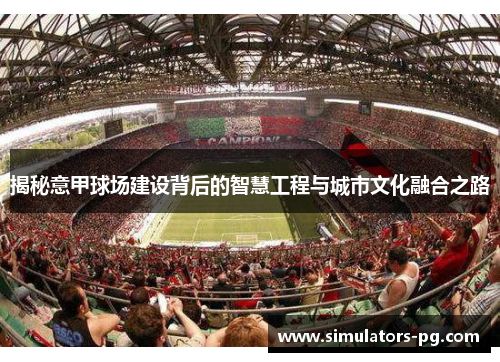 揭秘意甲球场建设背后的智慧工程与城市文化融合之路