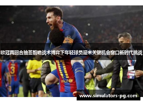 欧冠两回合抽签前瞻战术博弈下年轻球员迎来关键机会窗口新时代挑战 欧冠两回合抽签前瞻战术博弈下年轻球员迎来关键机会窗口新时代挑战