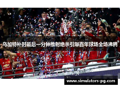 乌加特补时最后一分钟推射绝杀引爆百年球场全场沸腾 乌加特补时最后一分钟推射绝杀引爆百年球场全场沸腾