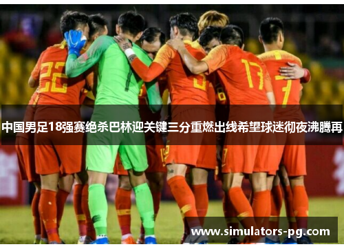 中国男足18强赛绝杀巴林迎关键三分重燃出线希望球迷彻夜沸腾再