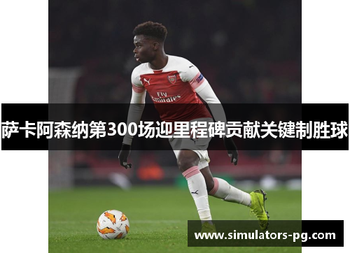 萨卡阿森纳第300场迎里程碑贡献关键制胜球 萨卡阿森纳第300场迎里程碑贡献关键制胜球