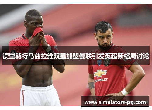 德里赫特马兹拉维双星加盟曼联引发英超新格局讨论 德里赫特马兹拉维双星加盟曼联引发英超新格局讨论